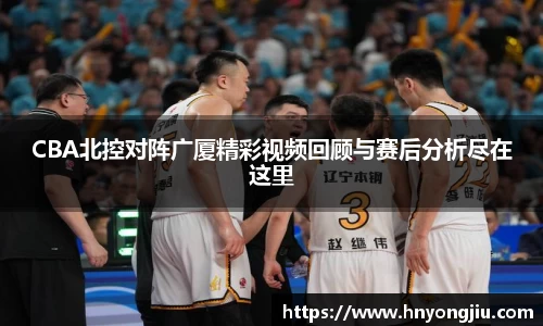 CBA北控对阵广厦精彩视频回顾与赛后分析尽在这里